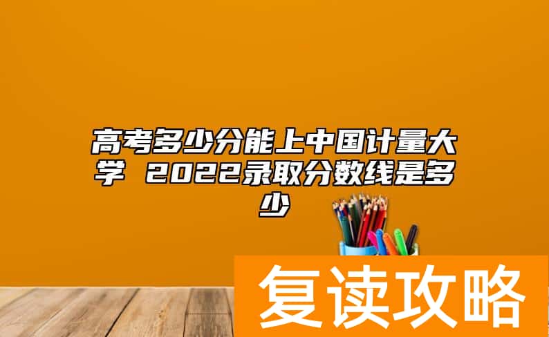 高考多少分能上中国计量大学 2022录取分数线是多少
